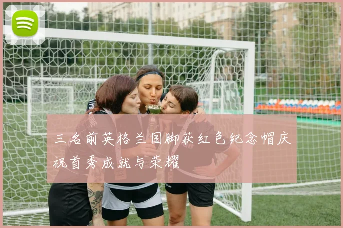 三名前英格兰国脚获红色纪念帽庆祝首秀成就与荣耀