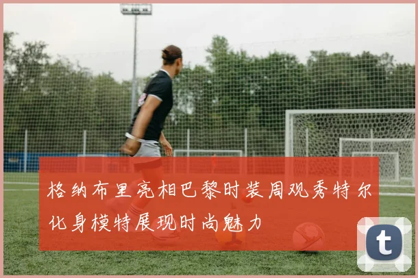 格纳布里亮相巴黎时装周观秀特尔化身模特展现时尚魅力