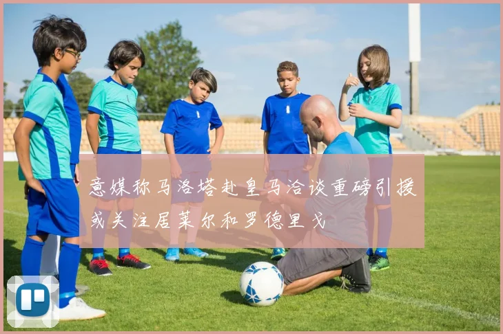 意媒称马洛塔赴皇马洽谈重磅引援或关注居莱尔和罗德里戈
