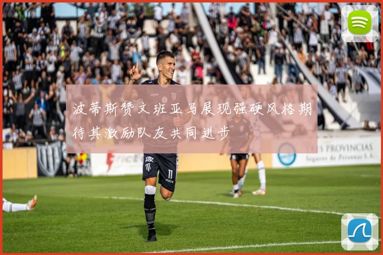 波蒂斯赞文班亚马展现强硬风格期待其激励队友共同进步