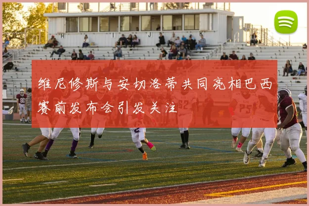 维尼修斯与安切洛蒂共同亮相巴西赛前发布会引发关注