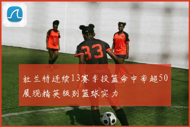杜兰特连续13赛季投篮命中率超50展现精英级别篮球实力