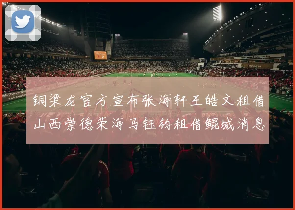 铜梁龙官方宣布张海轩王皓文租借山西崇德荣海马钰钧租借鲲城消息