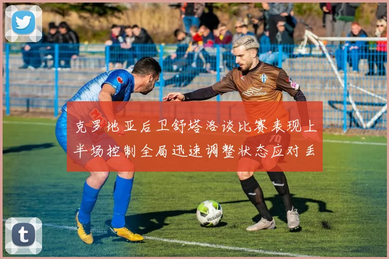 克罗地亚后卫舒塔洛谈比赛表现上半场控制全局迅速调整状态应对丢球