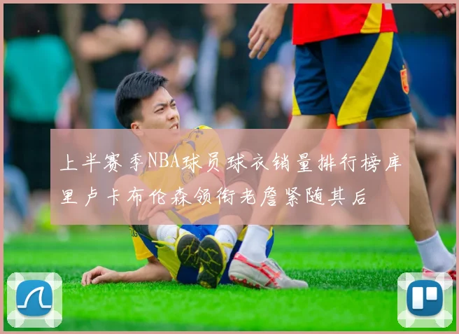 上半赛季NBA球员球衣销量排行榜库里卢卡布伦森领衔老詹紧随其后