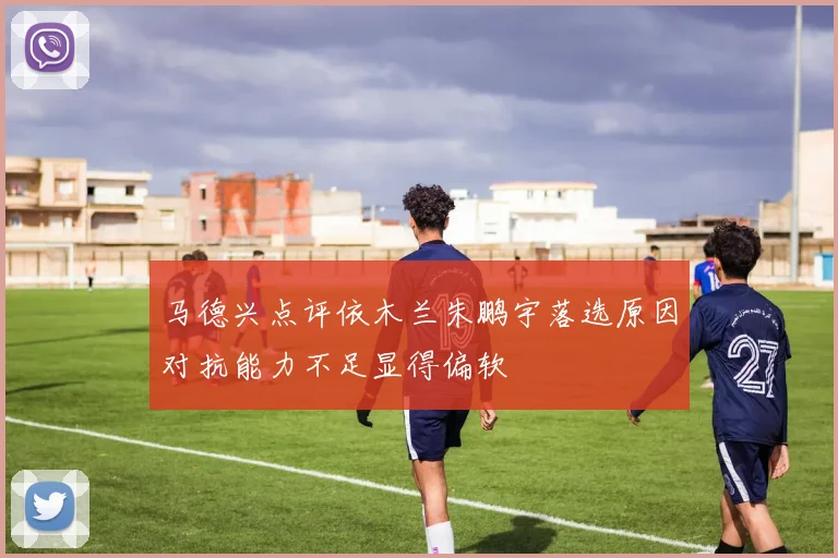 马德兴点评依木兰朱鹏宇落选原因对抗能力不足显得偏软