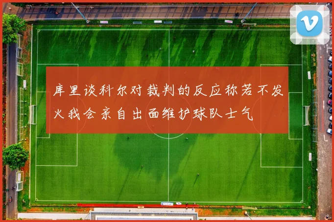 库里谈科尔对裁判的反应称若不发火我会亲自出面维护球队士气