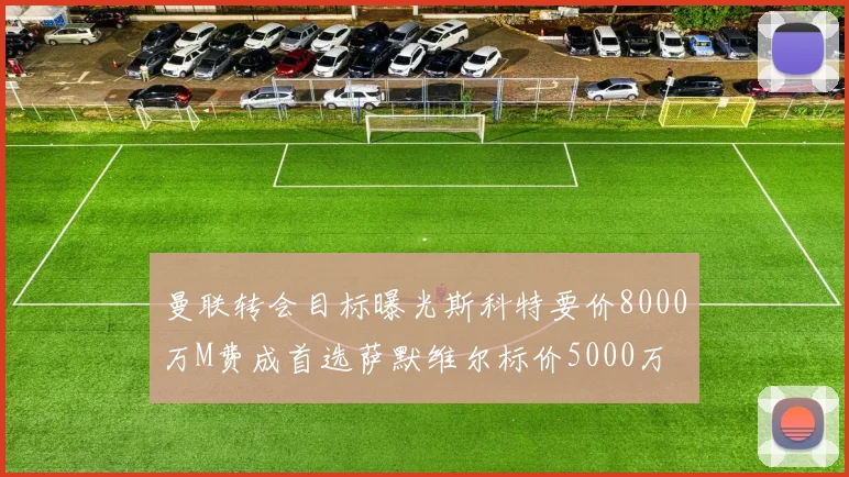 曼联转会目标曝光斯科特要价8000万M费成首选萨默维尔标价5000万