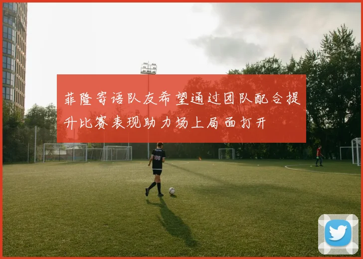 菲隆寄语队友希望通过团队配合提升比赛表现助力场上局面打开
