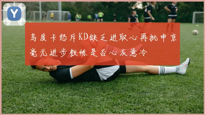 乌度卡怒斥KD缺乏进取心再批申京毫无进步教练是否心灰意冷