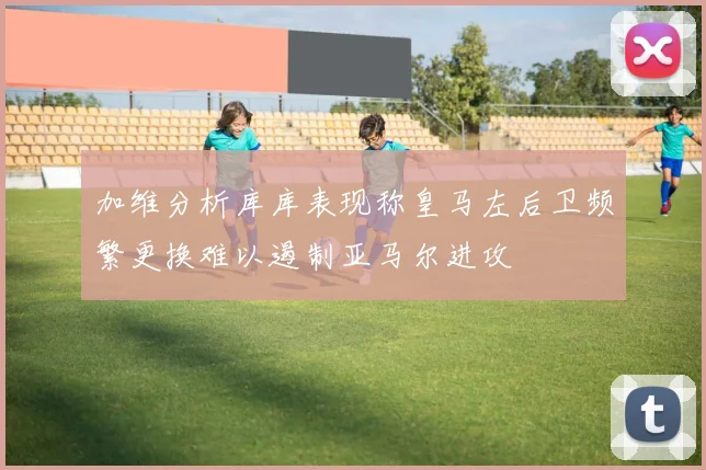 加维分析库库表现称皇马左后卫频繁更换难以遏制亚马尔进攻