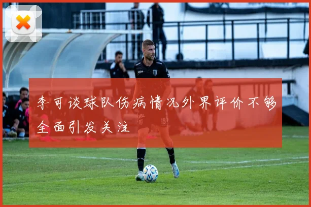 李可谈球队伤病情况外界评价不够全面引发关注