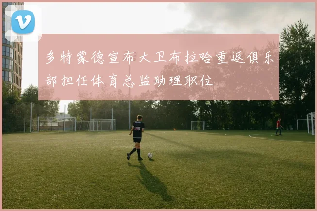 多特蒙德宣布大卫布拉哈重返俱乐部担任体育总监助理职位